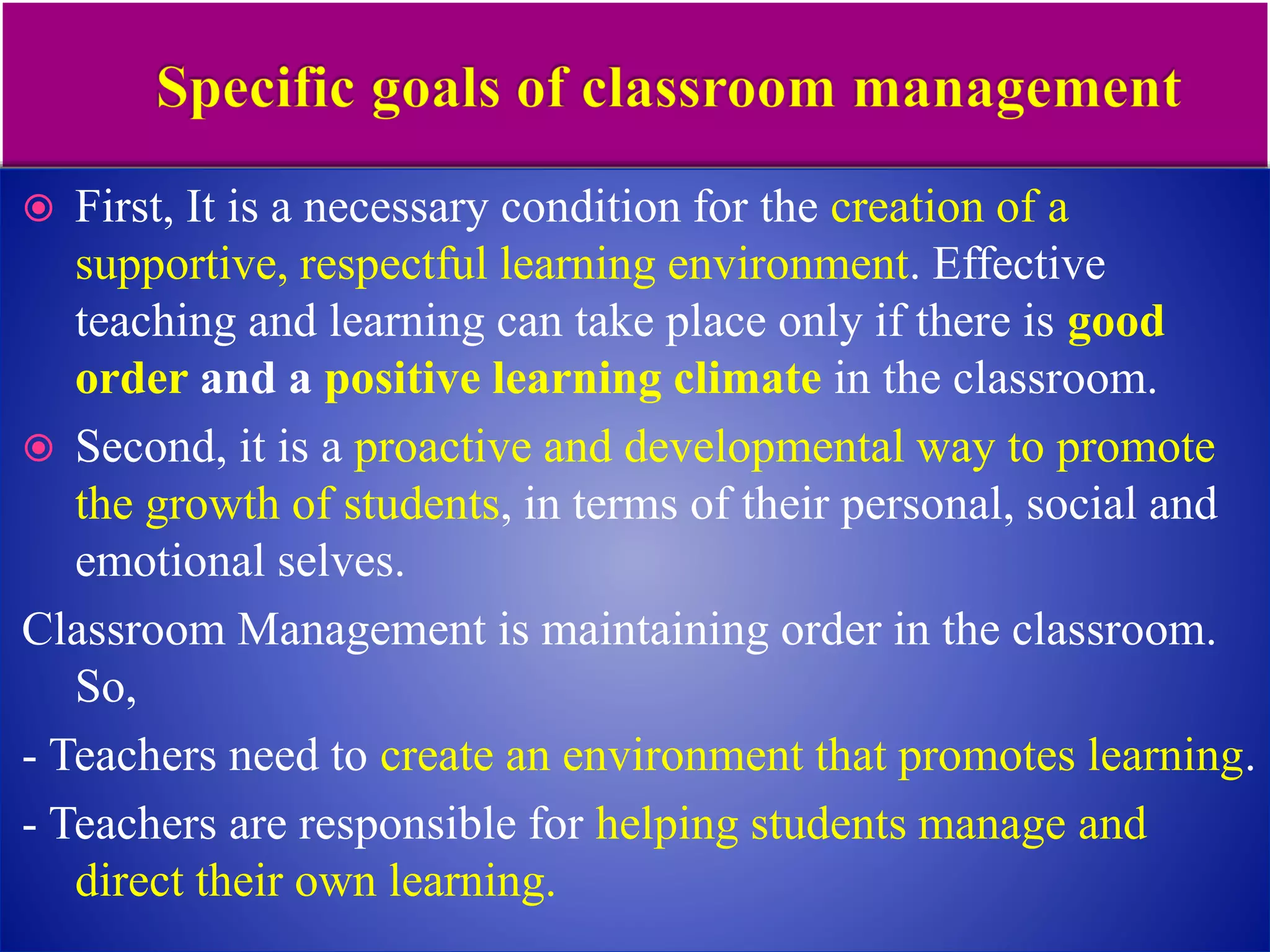  First, It is a necessary condition for the creation of a
supportive, respectful learning environment. Effective
teaching and learning can take place only if there is good
order and a positive learning climate in the classroom.
 Second, it is a proactive and developmental way to promote
the growth of students, in terms of their personal, social and
emotional selves.
Classroom Management is maintaining order in the classroom.
So,
- Teachers need to create an environment that promotes learning.
- Teachers are responsible for helping students manage and
direct their own learning.
 