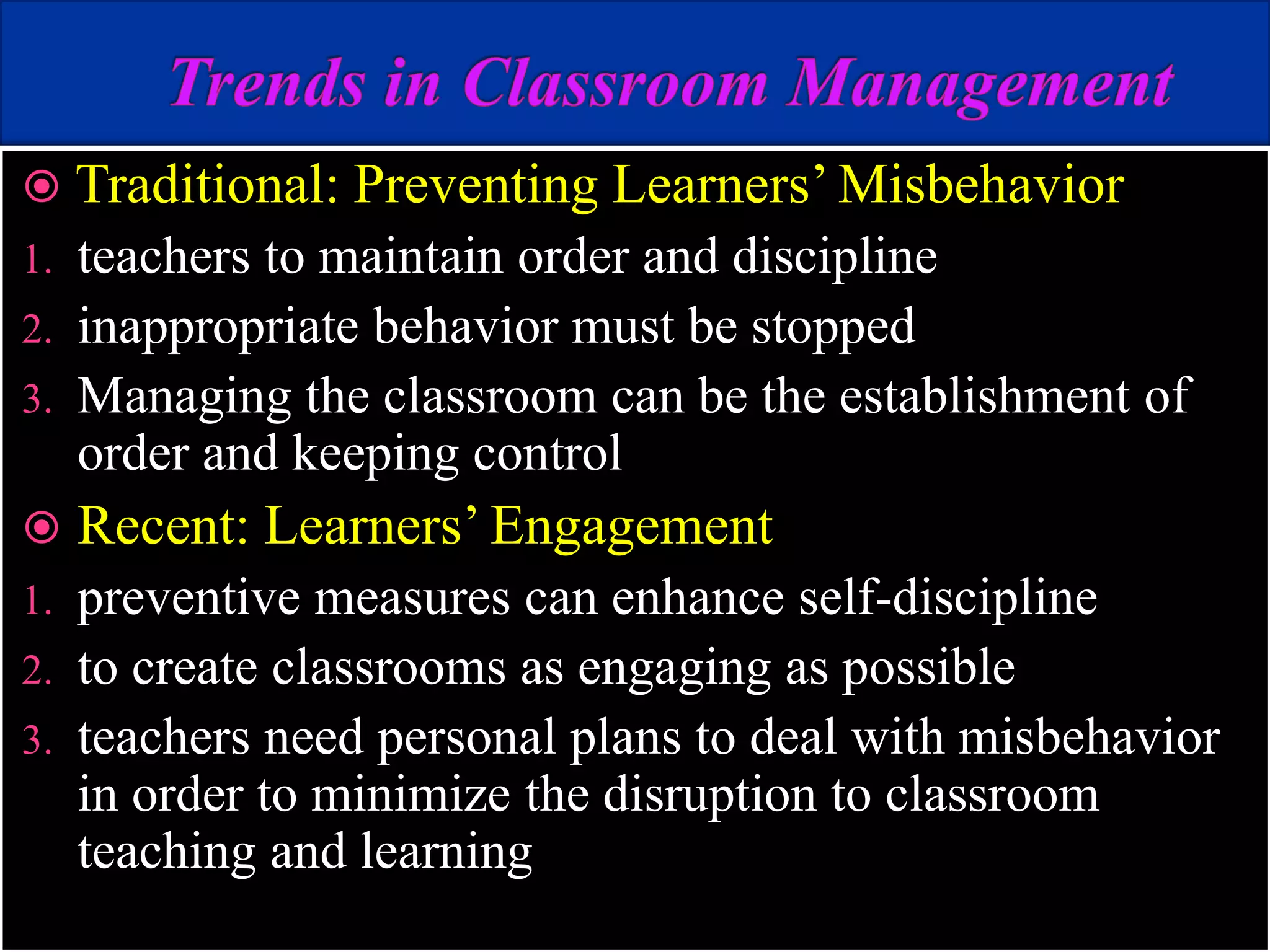  Traditional: Preventing Learners’ Misbehavior
1. teachers to maintain order and discipline
2. inappropriate behavior must be stopped
3. Managing the classroom can be the establishment of
order and keeping control
 Recent: Learners’ Engagement
1. preventive measures can enhance self-discipline
2. to create classrooms as engaging as possible
3. teachers need personal plans to deal with misbehavior
in order to minimize the disruption to classroom
teaching and learning
 