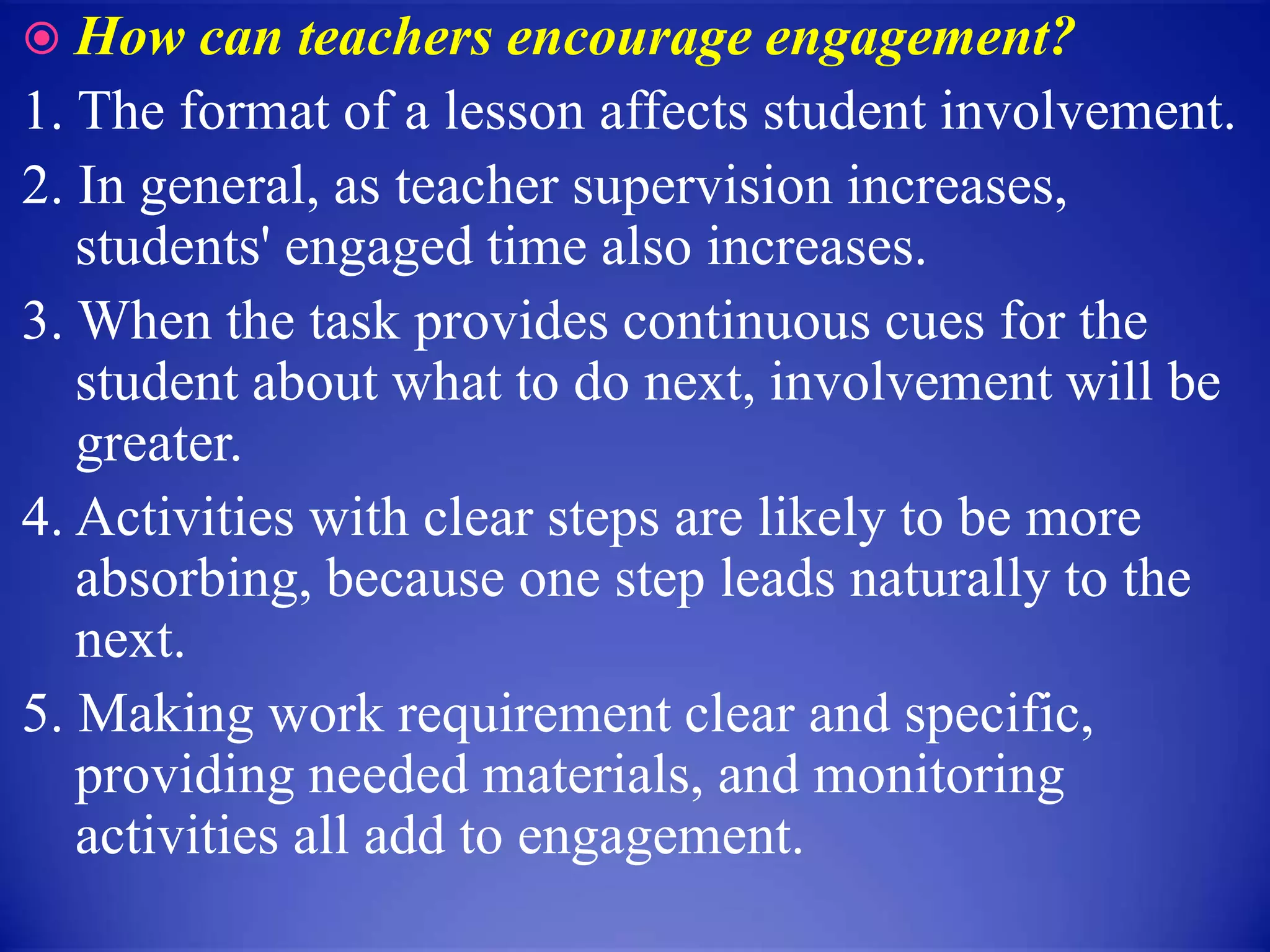  How can teachers encourage engagement?
1. The format of a lesson affects student involvement.
2. In general, as teacher supervision increases,
students' engaged time also increases.
3. When the task provides continuous cues for the
student about what to do next, involvement will be
greater.
4. Activities with clear steps are likely to be more
absorbing, because one step leads naturally to the
next.
5. Making work requirement clear and specific,
providing needed materials, and monitoring
activities all add to engagement.
 