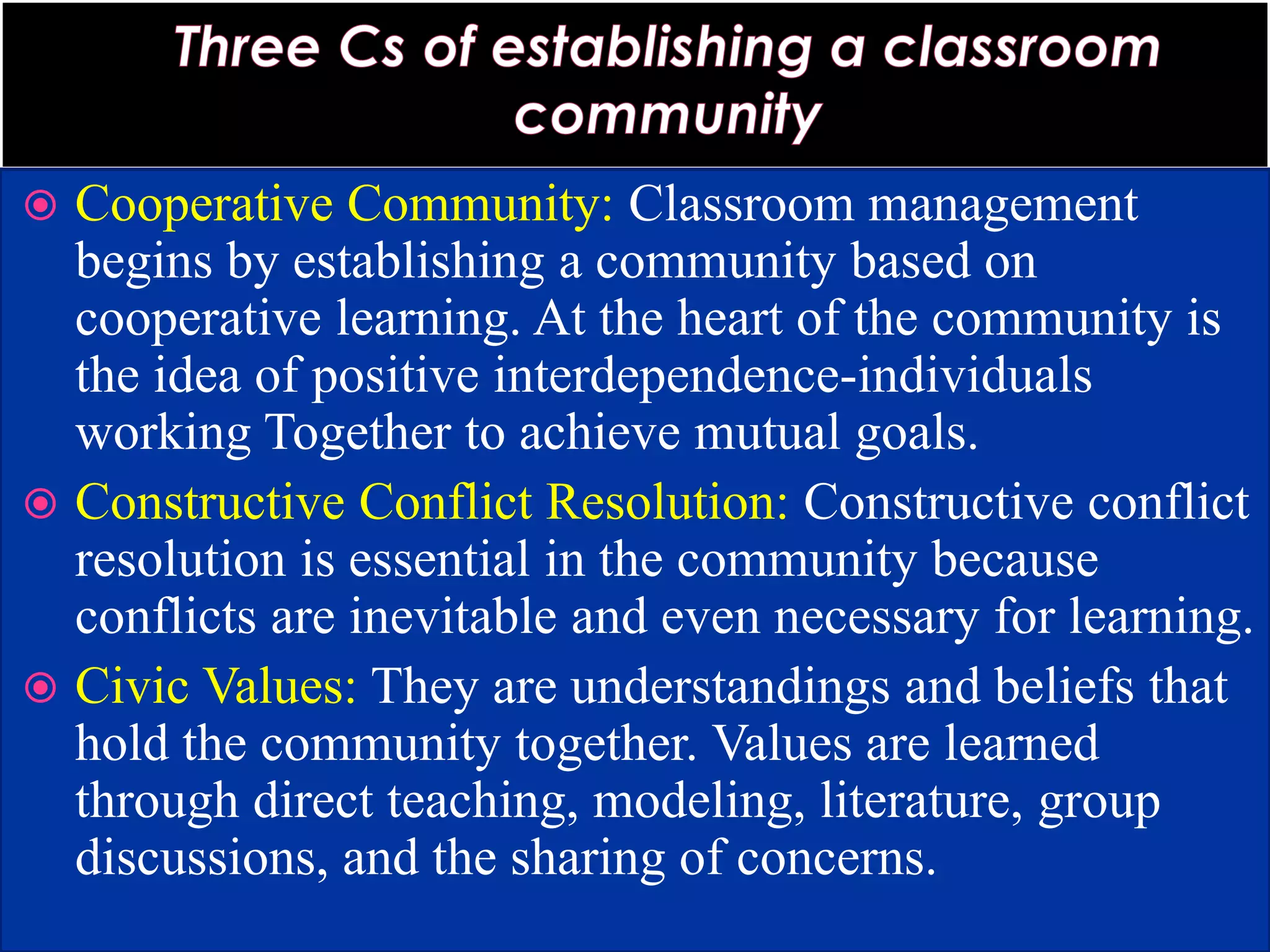  Cooperative Community: Classroom management
begins by establishing a community based on
cooperative learning. At the heart of the community is
the idea of positive interdependence-individuals
working Together to achieve mutual goals.
 Constructive Conflict Resolution: Constructive conflict
resolution is essential in the community because
conflicts are inevitable and even necessary for learning.
 Civic Values: They are understandings and beliefs that
hold the community together. Values are learned
through direct teaching, modeling, literature, group
discussions, and the sharing of concerns.
 