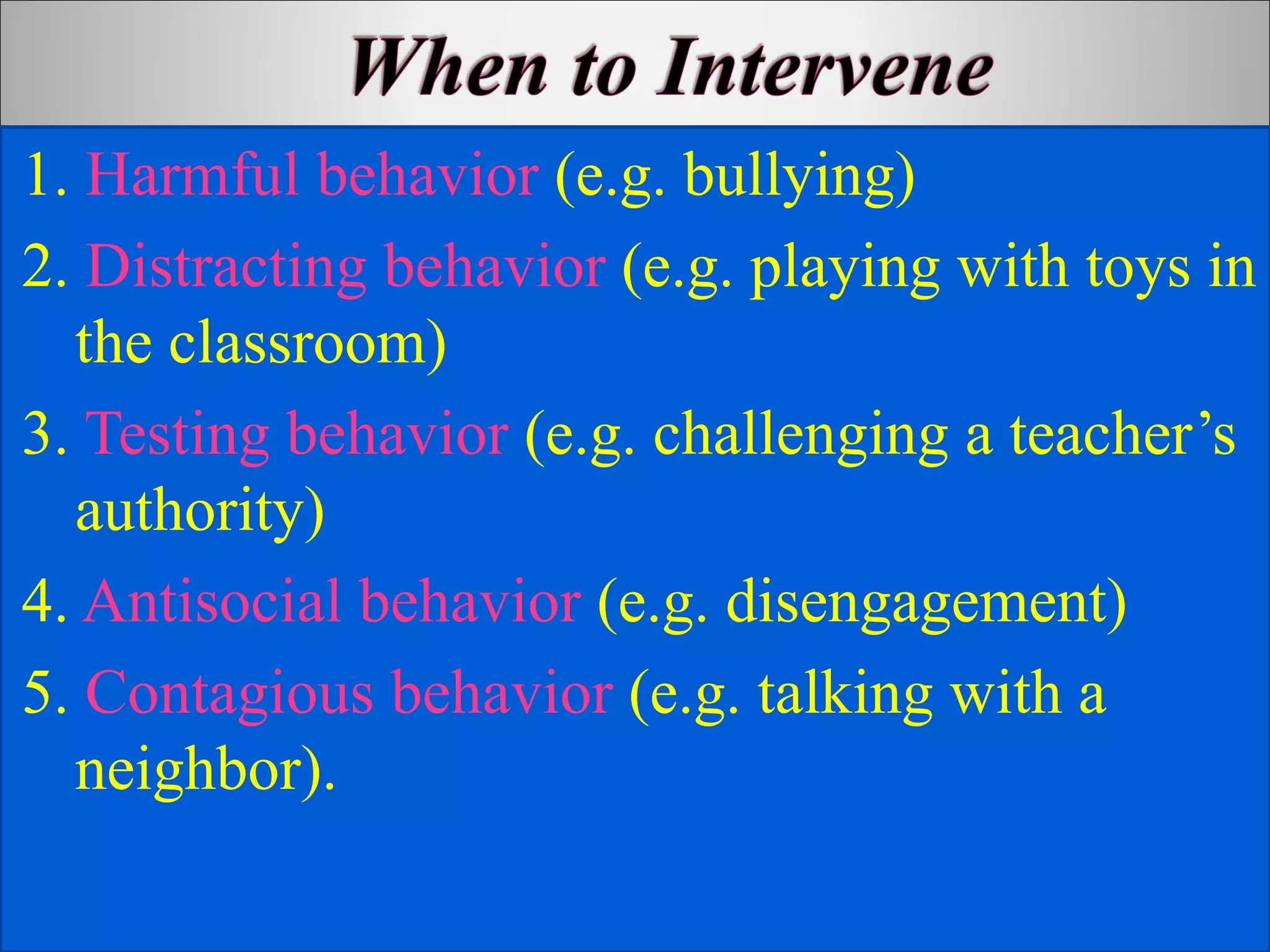 1. Harmful behavior (e.g. bullying)
2. Distracting behavior (e.g. playing with toys in
the classroom)
3. Testing behavior (e.g. challenging a teacher’s
authority)
4. Antisocial behavior (e.g. disengagement)
5. Contagious behavior (e.g. talking with a
neighbor).
 