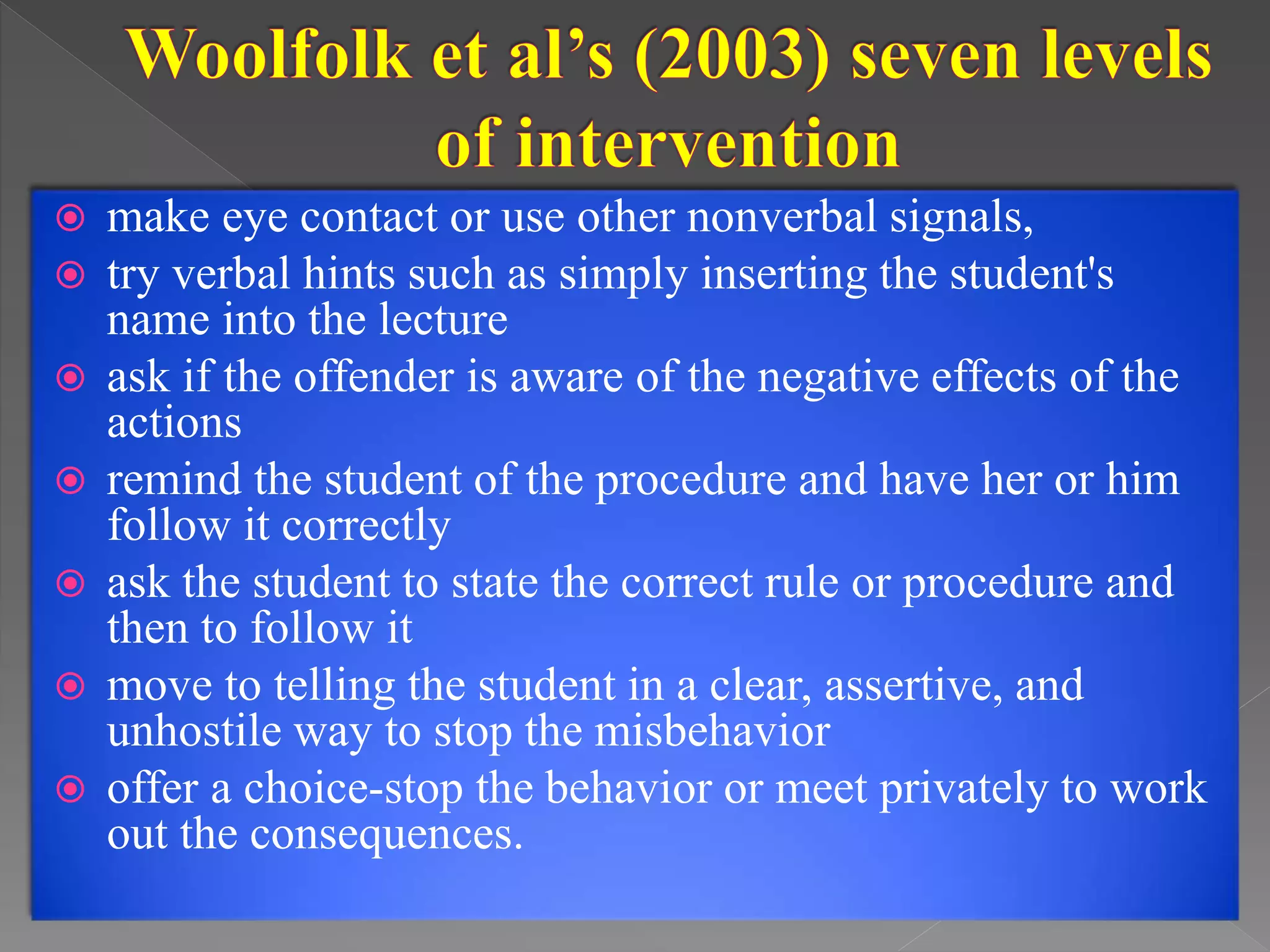  make eye contact or use other nonverbal signals,
 try verbal hints such as simply inserting the student's
name into the lecture
 ask if the offender is aware of the negative effects of the
actions
 remind the student of the procedure and have her or him
follow it correctly
 ask the student to state the correct rule or procedure and
then to follow it
 move to telling the student in a clear, assertive, and
unhostile way to stop the misbehavior
 offer a choice-stop the behavior or meet privately to work
out the consequences.
 