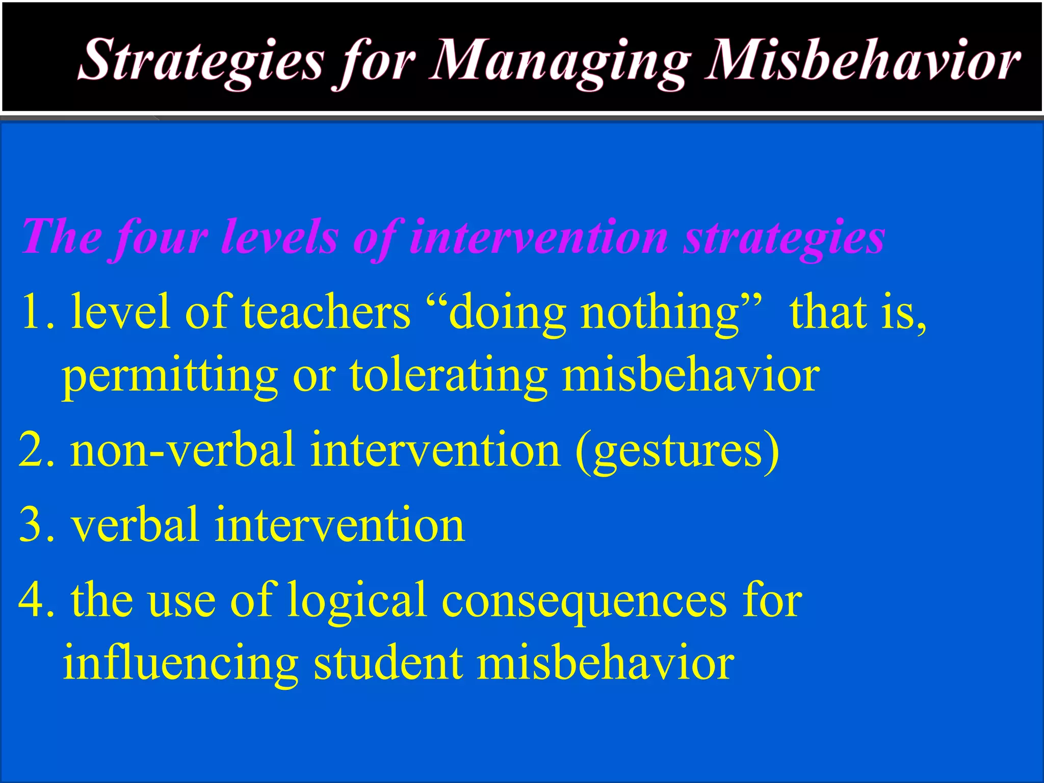 The four levels of intervention strategies
1. level of teachers “doing nothing” that is,
permitting or tolerating misbehavior
2. non-verbal intervention (gestures)
3. verbal intervention
4. the use of logical consequences for
influencing student misbehavior
 