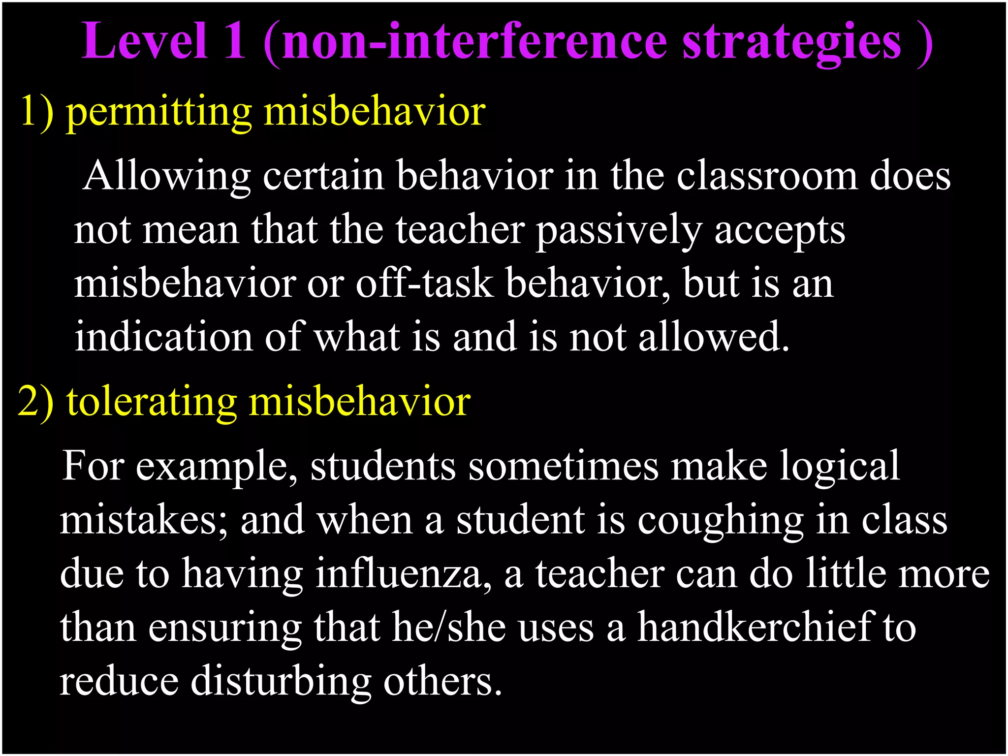 Level 1 (non-interference strategies )
1) permitting misbehavior
Allowing certain behavior in the classroom does
not mean that the teacher passively accepts
misbehavior or off-task behavior, but is an
indication of what is and is not allowed.
2) tolerating misbehavior
For example, students sometimes make logical
mistakes; and when a student is coughing in class
due to having influenza, a teacher can do little more
than ensuring that he/she uses a handkerchief to
reduce disturbing others.
 