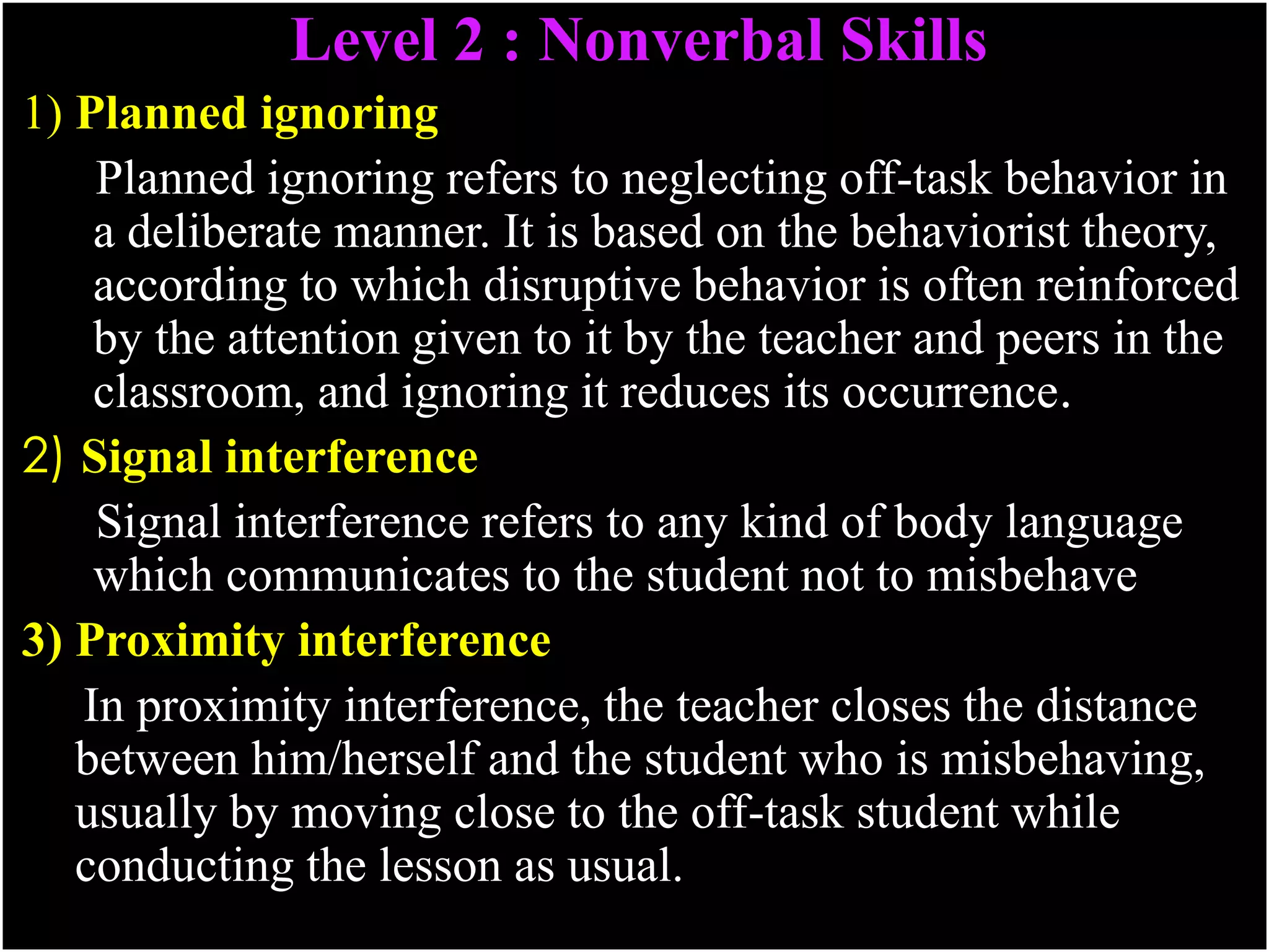 Level 2 : Nonverbal Skills
1) Planned ignoring
Planned ignoring refers to neglecting off-task behavior in
a deliberate manner. It is based on the behaviorist theory,
according to which disruptive behavior is often reinforced
by the attention given to it by the teacher and peers in the
classroom, and ignoring it reduces its occurrence.
2) Signal interference
Signal interference refers to any kind of body language
which communicates to the student not to misbehave
3) Proximity interference
In proximity interference, the teacher closes the distance
between him/herself and the student who is misbehaving,
usually by moving close to the off-task student while
conducting the lesson as usual.
 