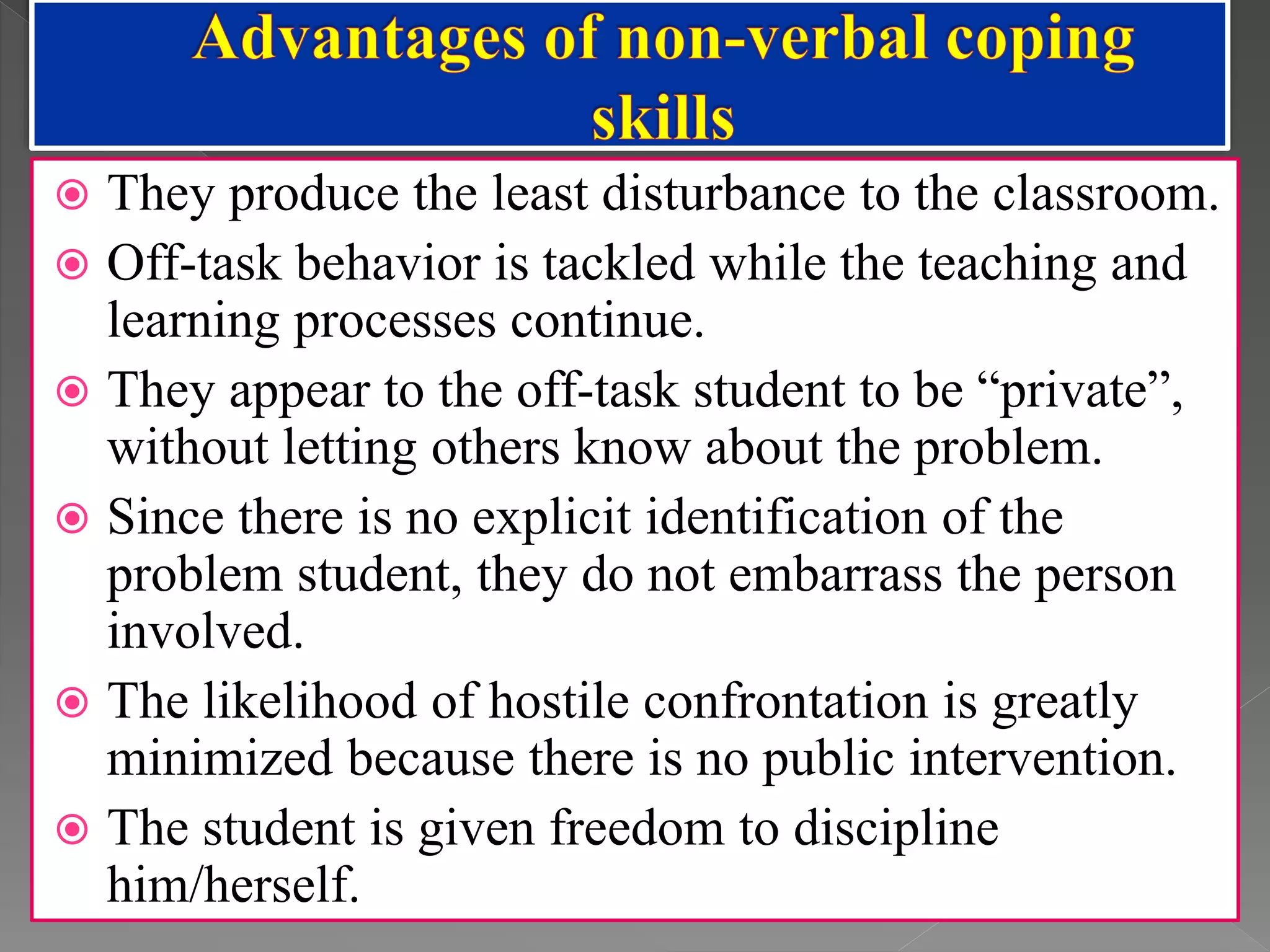  They produce the least disturbance to the classroom.
 Off-task behavior is tackled while the teaching and
learning processes continue.
 They appear to the off-task student to be “private”,
without letting others know about the problem.
 Since there is no explicit identification of the
problem student, they do not embarrass the person
involved.
 The likelihood of hostile confrontation is greatly
minimized because there is no public intervention.
 The student is given freedom to discipline
him/herself.
 