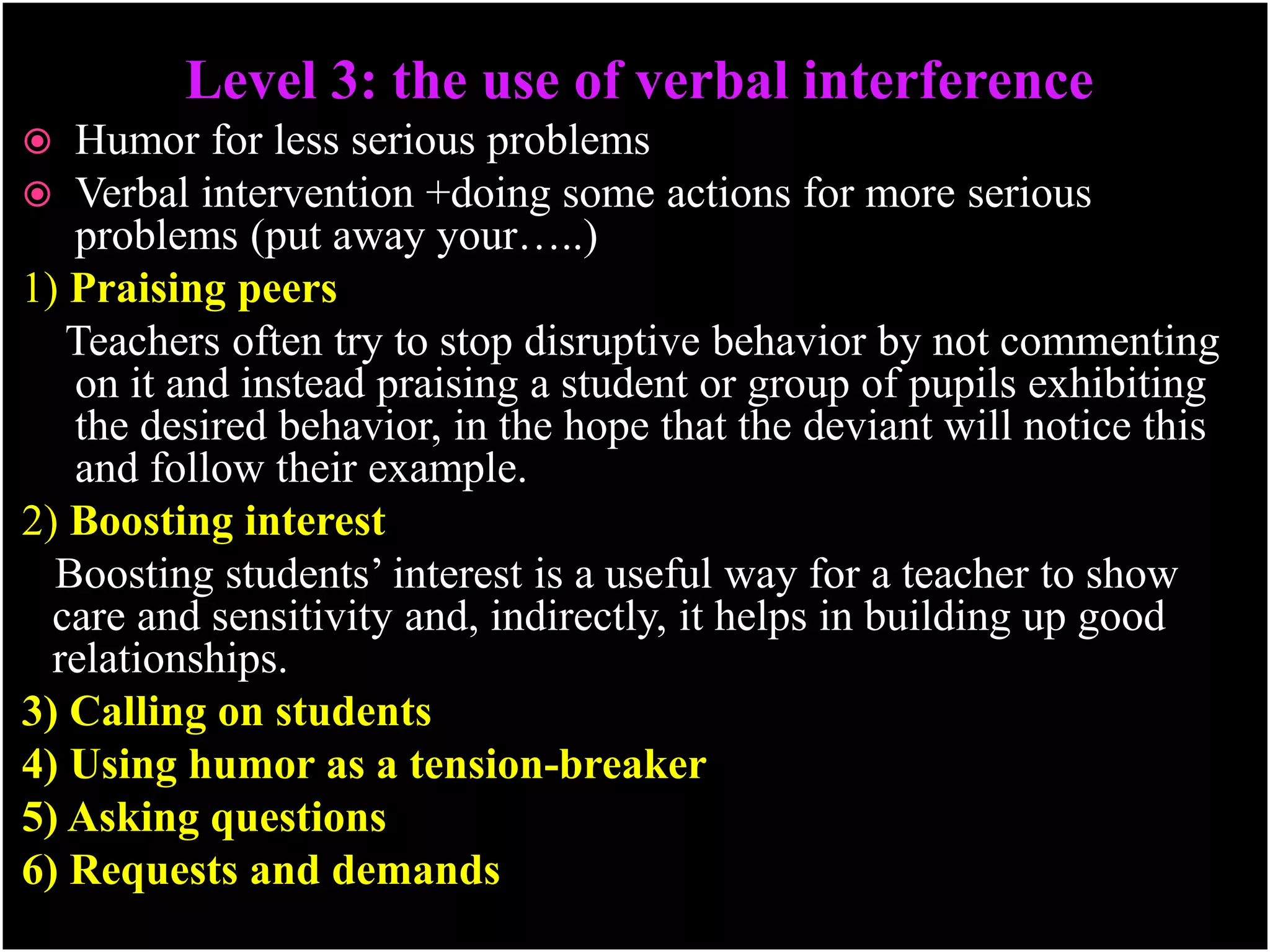 Level 3: the use of verbal interference
 Humor for less serious problems
 Verbal intervention +doing some actions for more serious
problems (put away your…..)
1) Praising peers
Teachers often try to stop disruptive behavior by not commenting
on it and instead praising a student or group of pupils exhibiting
the desired behavior, in the hope that the deviant will notice this
and follow their example.
2) Boosting interest
Boosting students’ interest is a useful way for a teacher to show
care and sensitivity and, indirectly, it helps in building up good
relationships.
3) Calling on students
4) Using humor as a tension-breaker
5) Asking questions
6) Requests and demands
 