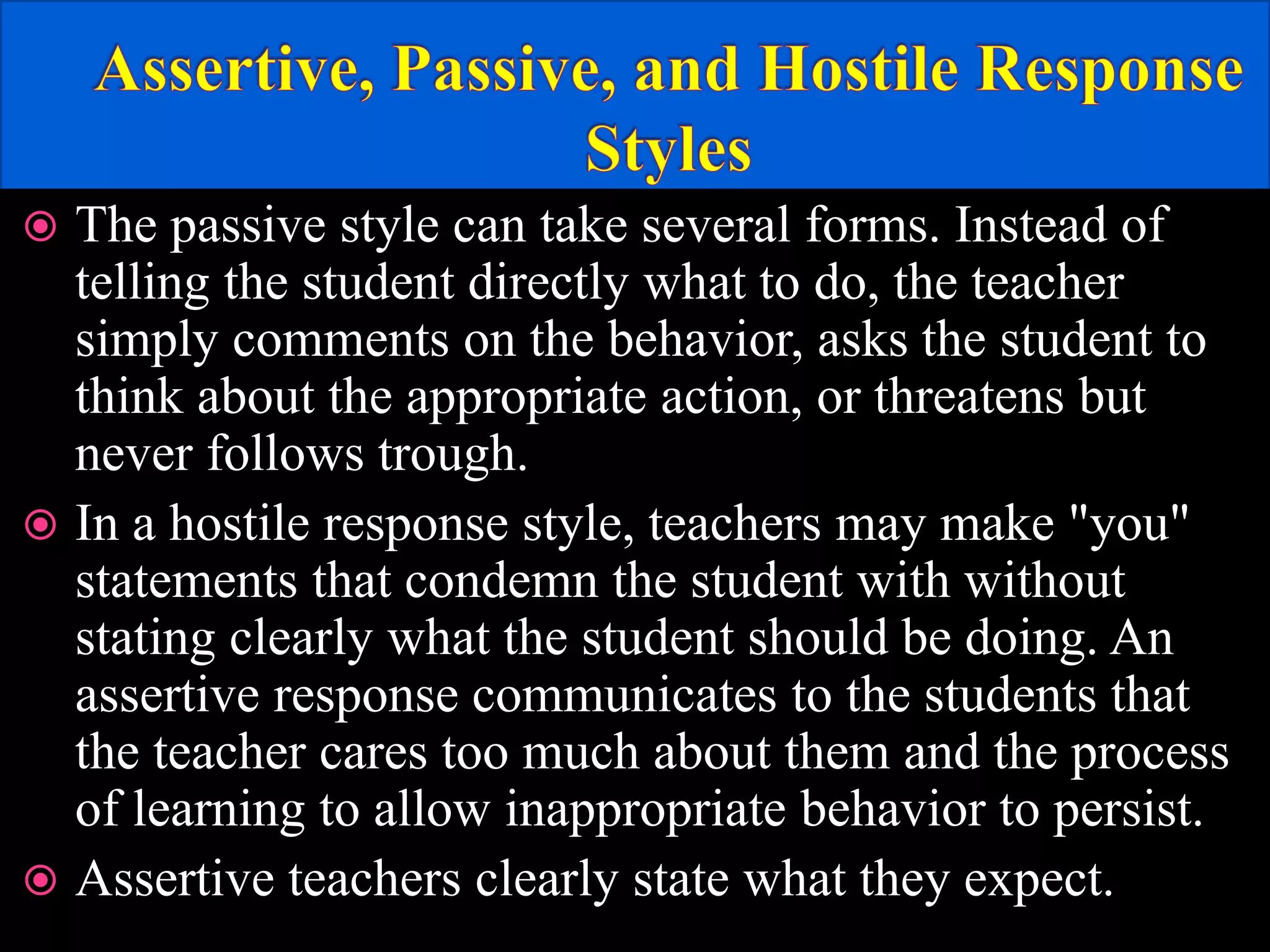  The passive style can take several forms. Instead of
telling the student directly what to do, the teacher
simply comments on the behavior, asks the student to
think about the appropriate action, or threatens but
never follows trough.
 In a hostile response style, teachers may make "you"
statements that condemn the student with without
stating clearly what the student should be doing. An
assertive response communicates to the students that
the teacher cares too much about them and the process
of learning to allow inappropriate behavior to persist.
 Assertive teachers clearly state what they expect.
 