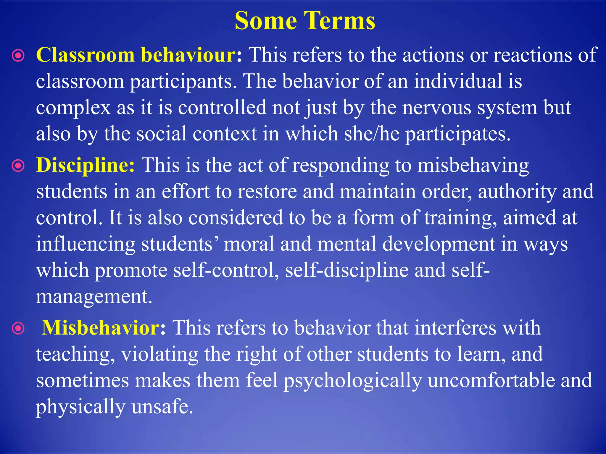 Some Terms
 Classroom behaviour: This refers to the actions or reactions of
classroom participants. The behavior of an individual is
complex as it is controlled not just by the nervous system but
also by the social context in which she/he participates.
 Discipline: This is the act of responding to misbehaving
students in an effort to restore and maintain order, authority and
control. It is also considered to be a form of training, aimed at
influencing students’ moral and mental development in ways
which promote self-control, self-discipline and self-
management.
 Misbehavior: This refers to behavior that interferes with
teaching, violating the right of other students to learn, and
sometimes makes them feel psychologically uncomfortable and
physically unsafe.
 