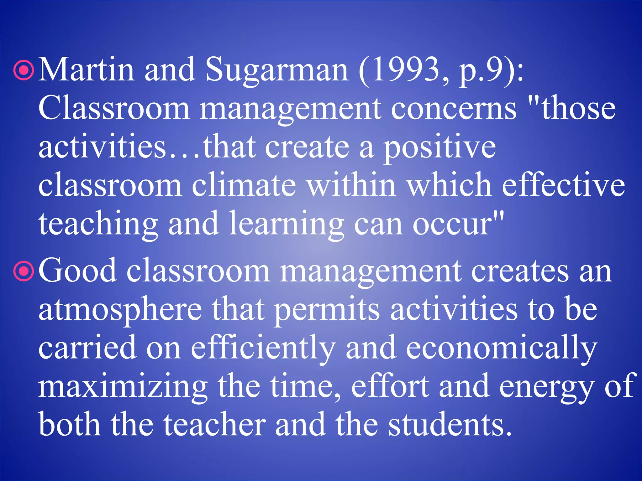 Martin and Sugarman (1993, p.9):
Classroom management concerns "those
activities…that create a positive
classroom climate within which effective
teaching and learning can occur"
Good classroom management creates an
atmosphere that permits activities to be
carried on efficiently and economically
maximizing the time, effort and energy of
both the teacher and the students.
 