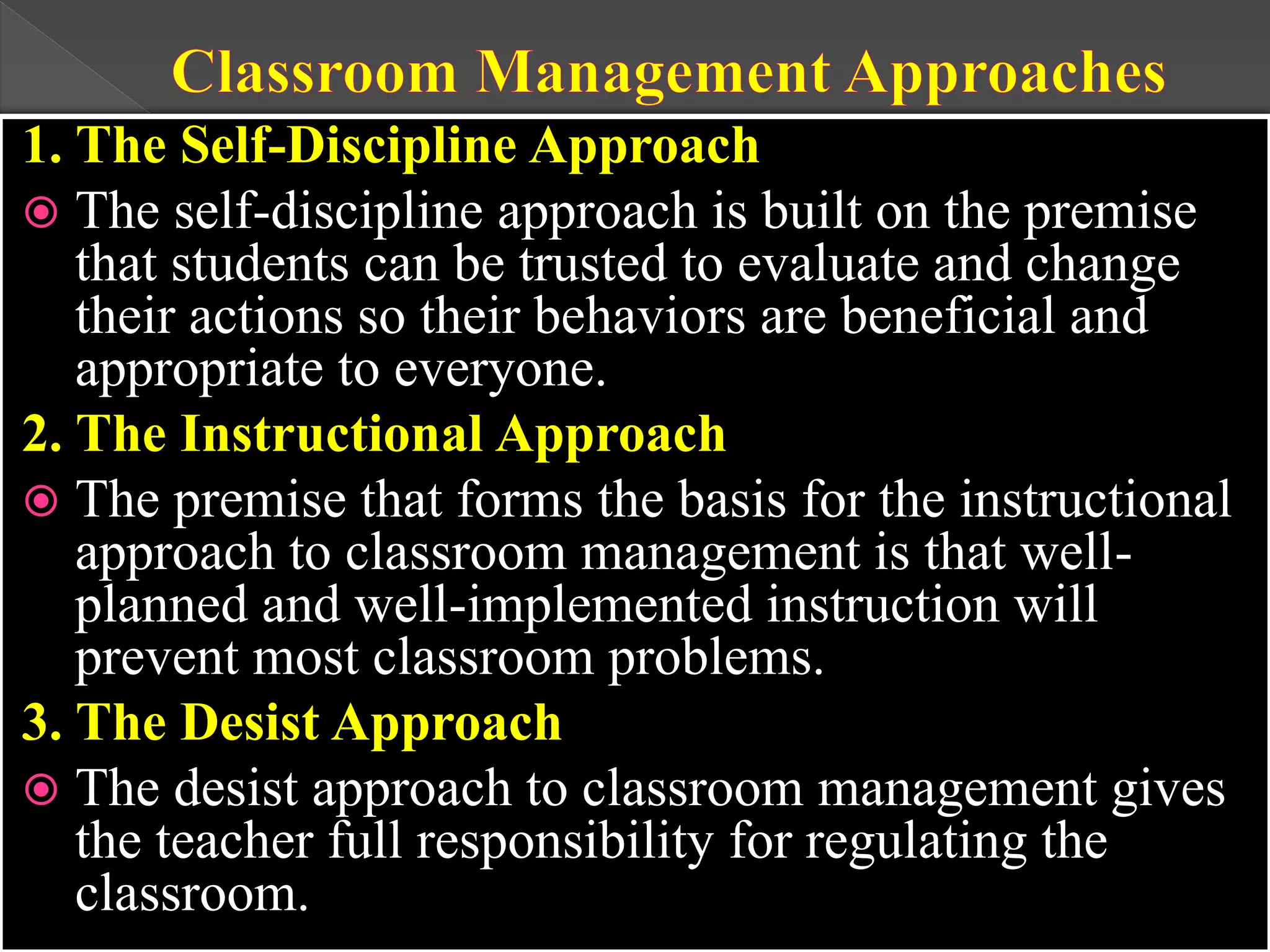 1. The Self-Discipline Approach
 The self-discipline approach is built on the premise
that students can be trusted to evaluate and change
their actions so their behaviors are beneficial and
appropriate to everyone.
2. The Instructional Approach
 The premise that forms the basis for the instructional
approach to classroom management is that well-
planned and well-implemented instruction will
prevent most classroom problems.
3. The Desist Approach
 The desist approach to classroom management gives
the teacher full responsibility for regulating the
classroom.
 