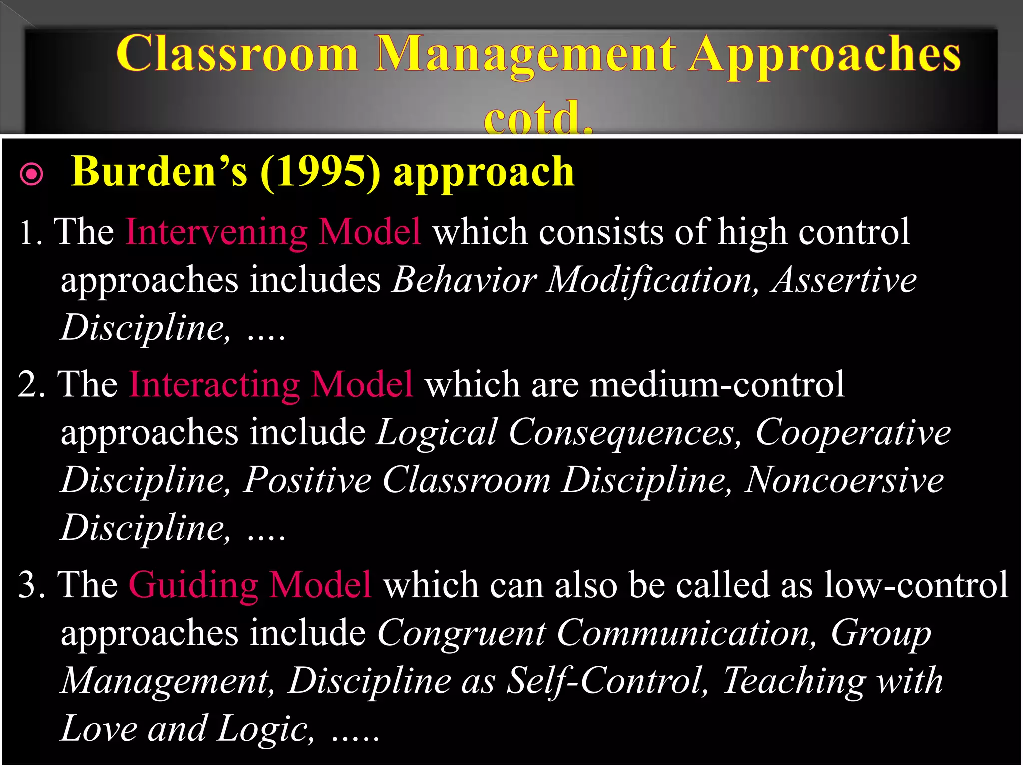  Burden’s (1995) approach
1. The Intervening Model which consists of high control
approaches includes Behavior Modification, Assertive
Discipline, ….
2. The Interacting Model which are medium-control
approaches include Logical Consequences, Cooperative
Discipline, Positive Classroom Discipline, Noncoersive
Discipline, ….
3. The Guiding Model which can also be called as low-control
approaches include Congruent Communication, Group
Management, Discipline as Self-Control, Teaching with
Love and Logic, …..
 