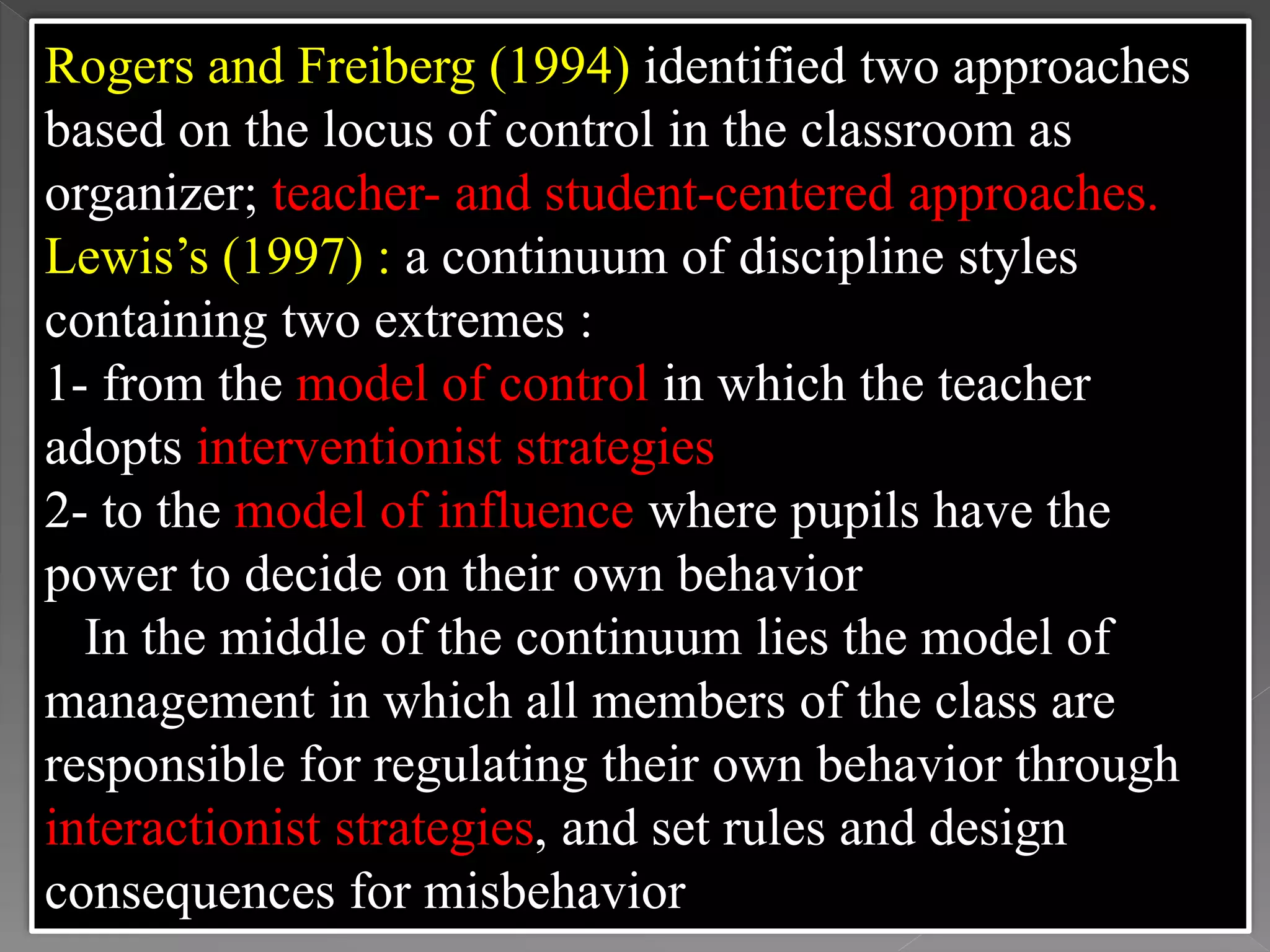 Rogers and Freiberg (1994) identified two approaches
based on the locus of control in the classroom as
organizer; teacher- and student-centered approaches.
Lewis’s (1997) : a continuum of discipline styles
containing two extremes :
1- from the model of control in which the teacher
adopts interventionist strategies
2- to the model of influence where pupils have the
power to decide on their own behavior
In the middle of the continuum lies the model of
management in which all members of the class are
responsible for regulating their own behavior through
interactionist strategies, and set rules and design
consequences for misbehavior
 