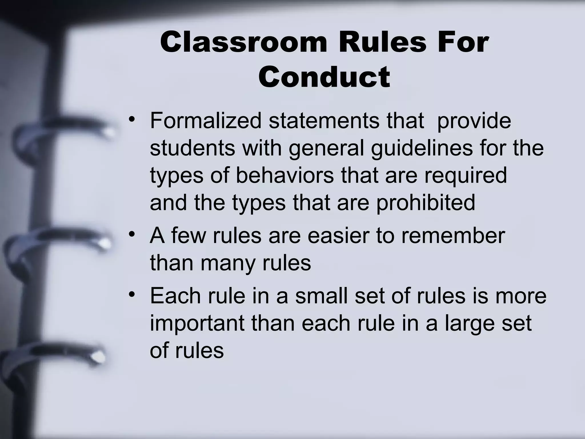 Classroom Rules For
Conduct
• Formalized statements that provide
students with general guidelines for the
types of behaviors that are required
and the types that are prohibited
• A few rules are easier to remember
than many rules
• Each rule in a small set of rules is more
important than each rule in a large set
of rules
 