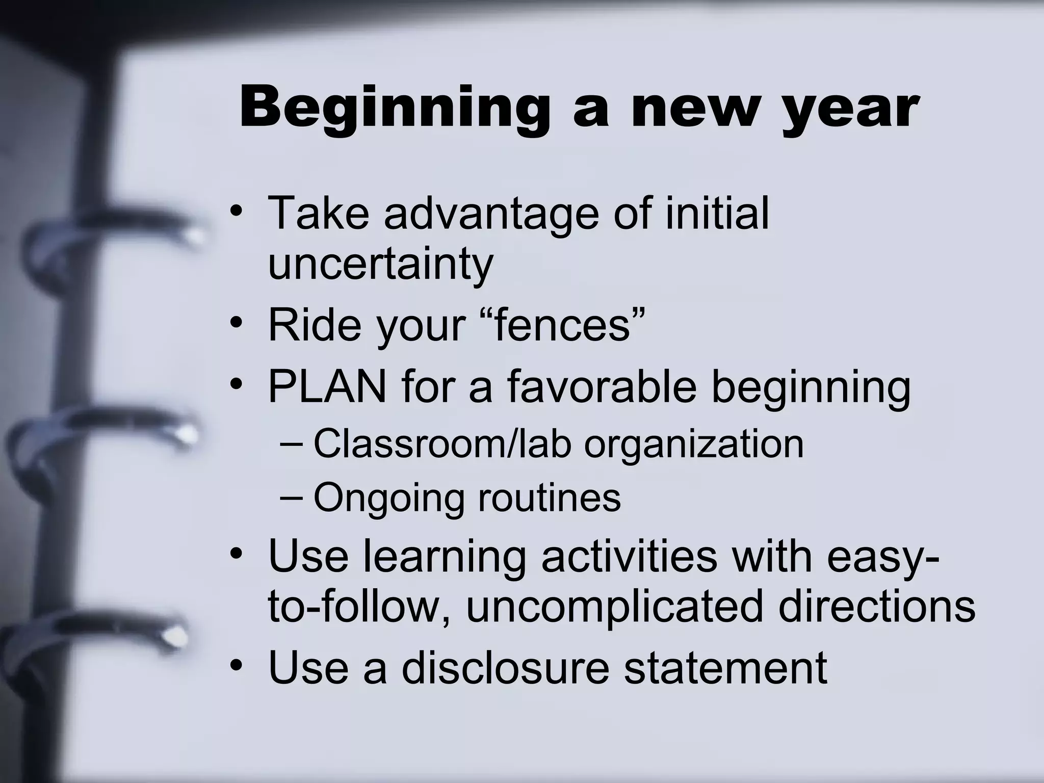 Beginning a new year
• Take advantage of initial
uncertainty
• Ride your “fences”
• PLAN for a favorable beginning
– Classroom/lab organization
– Ongoing routines
• Use learning activities with easy-
to-follow, uncomplicated directions
• Use a disclosure statement
 