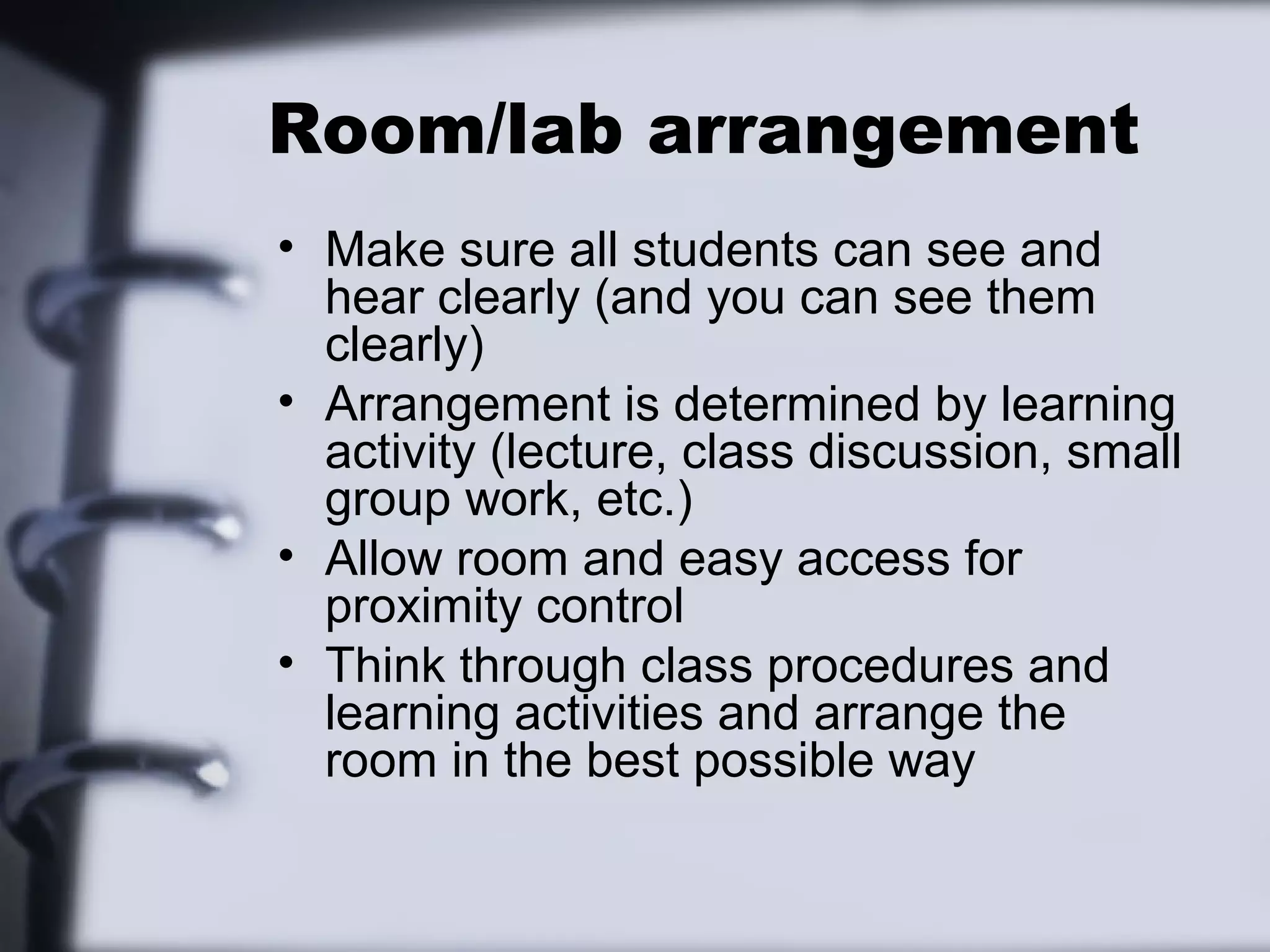 Room/lab arrangement
• Make sure all students can see and
hear clearly (and you can see them
clearly)
• Arrangement is determined by learning
activity (lecture, class discussion, small
group work, etc.)
• Allow room and easy access for
proximity control
• Think through class procedures and
learning activities and arrange the
room in the best possible way
 