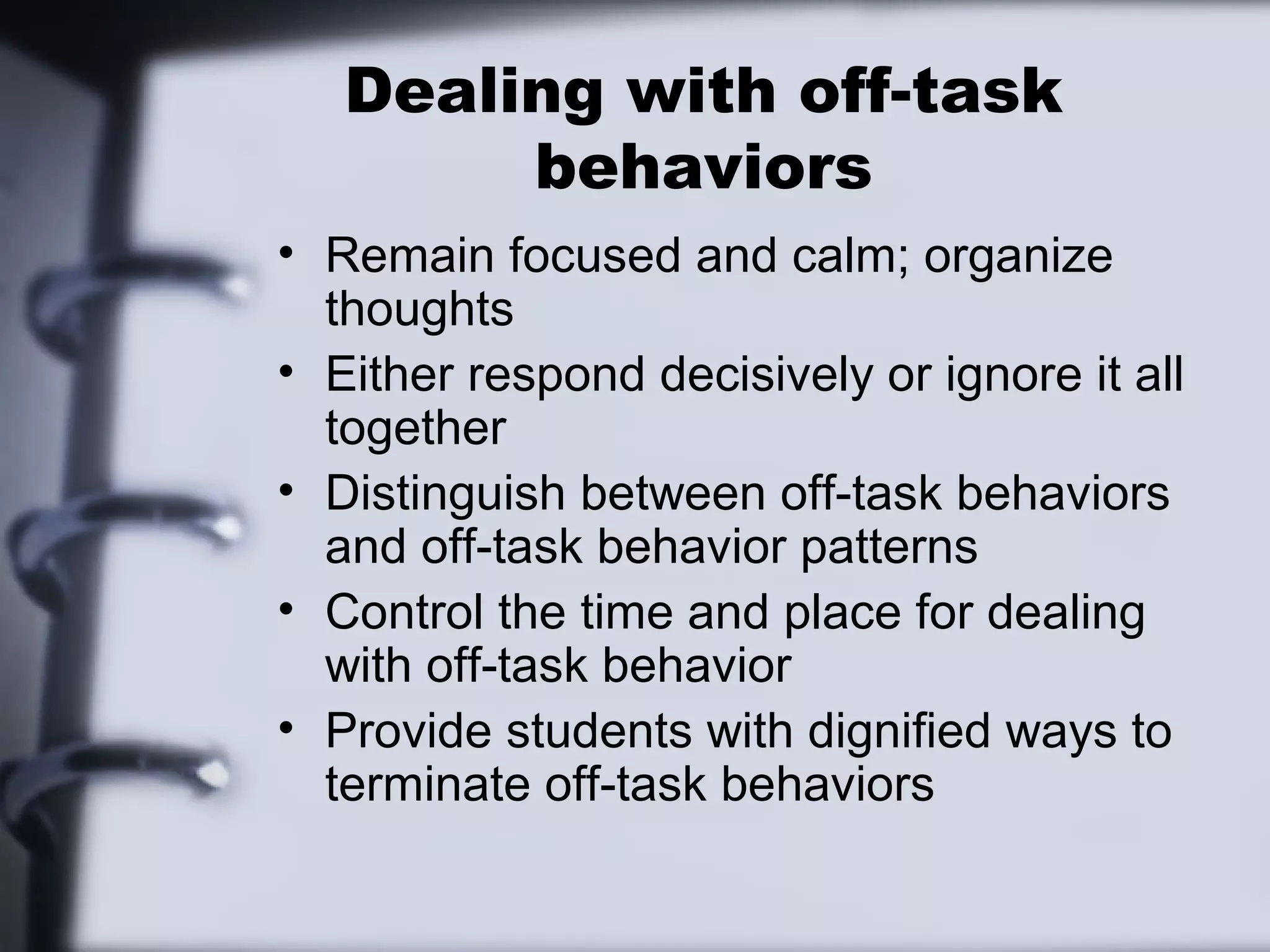 Dealing with off-task
behaviors
• Remain focused and calm; organize
thoughts
• Either respond decisively or ignore it all
together
• Distinguish between off-task behaviors
and off-task behavior patterns
• Control the time and place for dealing
with off-task behavior
• Provide students with dignified ways to
terminate off-task behaviors
 