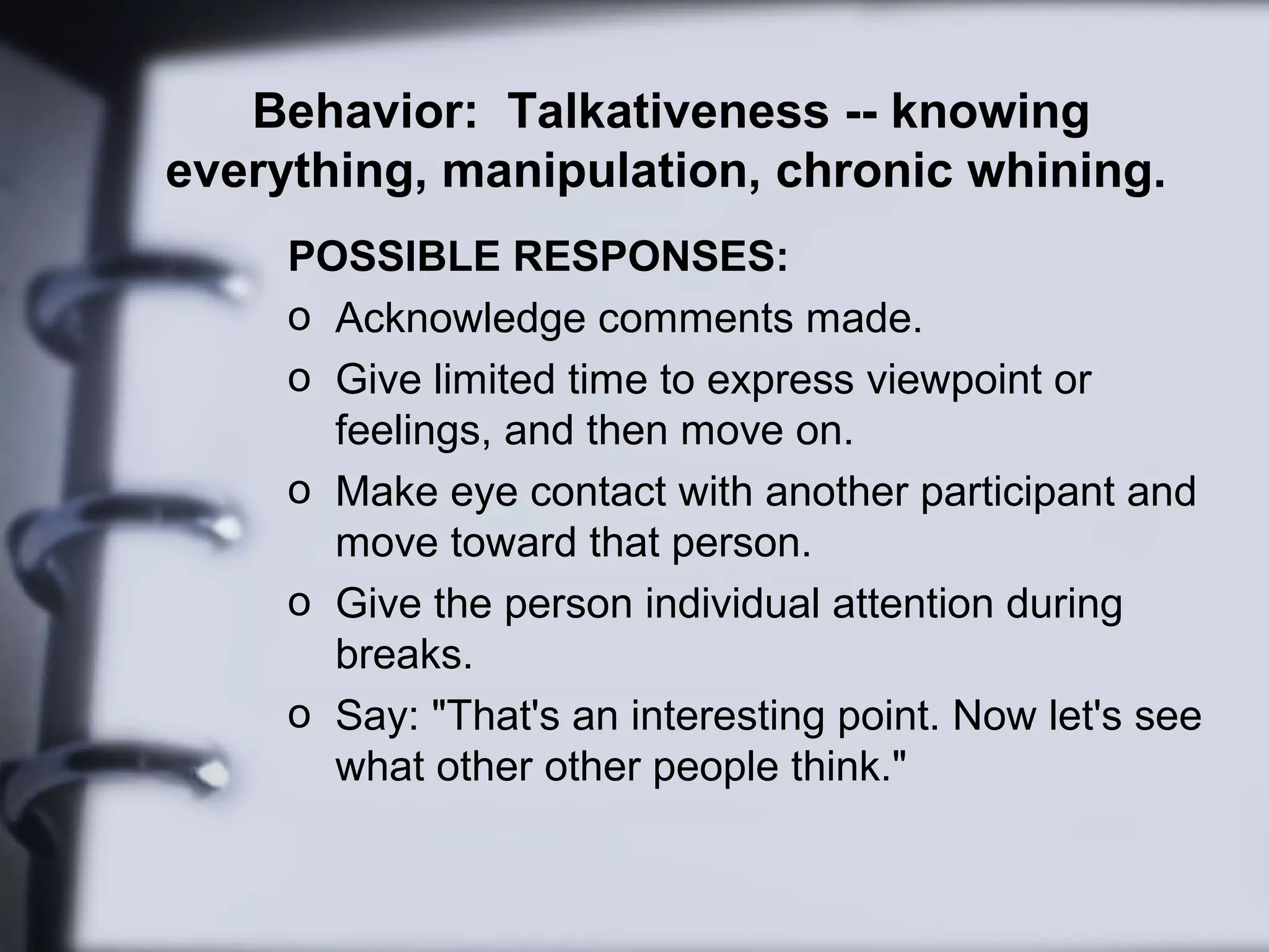 Behavior: Talkativeness -- knowing
everything, manipulation, chronic whining.
POSSIBLE RESPONSES:
o Acknowledge comments made.
o Give limited time to express viewpoint or
feelings, and then move on.
o Make eye contact with another participant and
move toward that person.
o Give the person individual attention during
breaks.
o Say: "That's an interesting point. Now let's see
what other other people think."
 