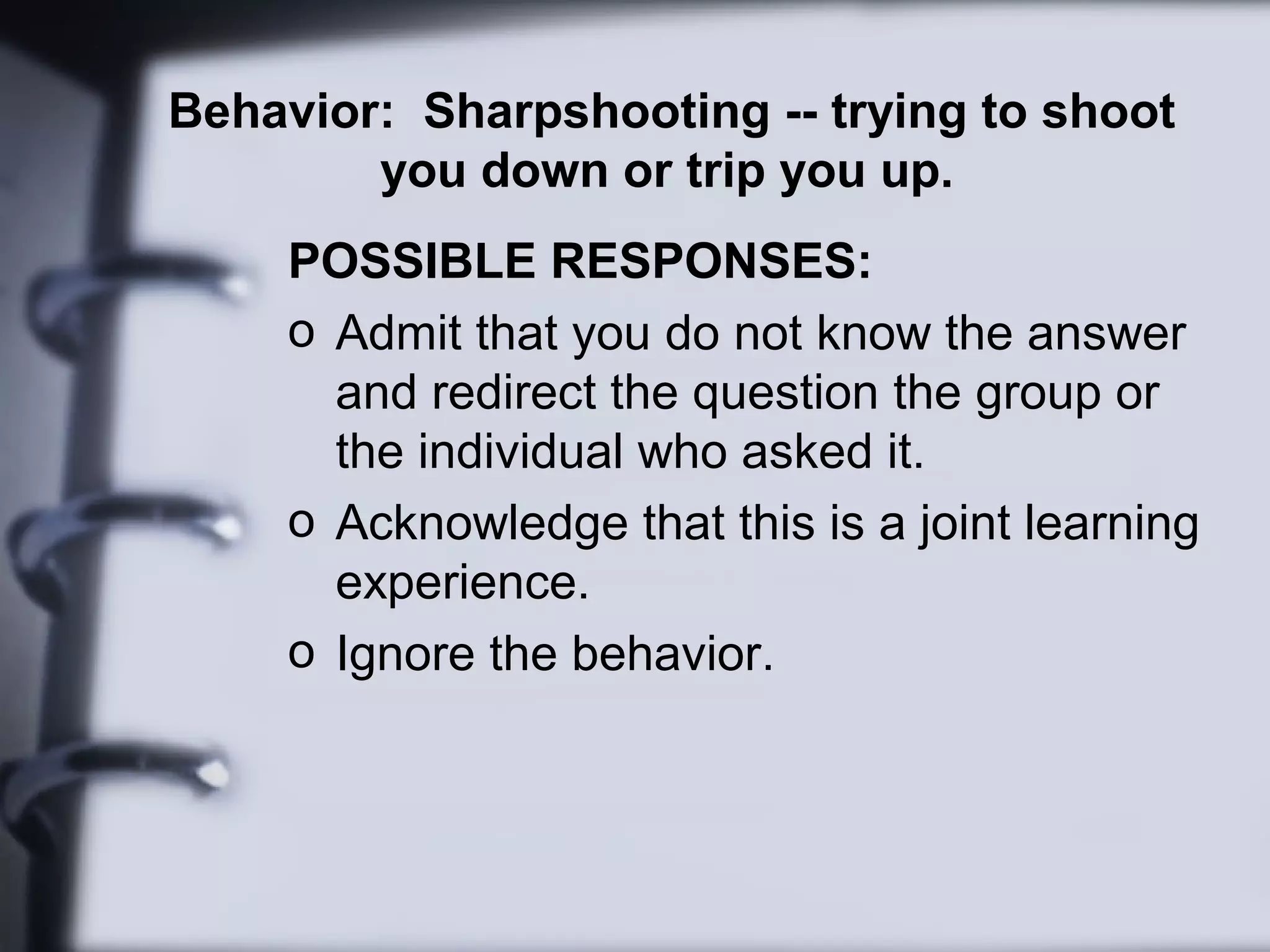 Behavior: Sharpshooting -- trying to shoot
you down or trip you up.
POSSIBLE RESPONSES:
o Admit that you do not know the answer
and redirect the question the group or
the individual who asked it.
o Acknowledge that this is a joint learning
experience.
o Ignore the behavior.
 