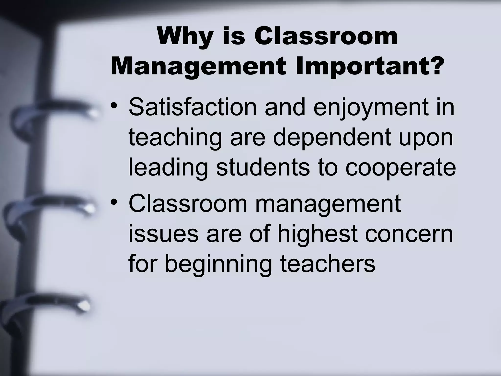 Why is Classroom
Management Important?
• Satisfaction and enjoyment in
teaching are dependent upon
leading students to cooperate
• Classroom management
issues are of highest concern
for beginning teachers
 