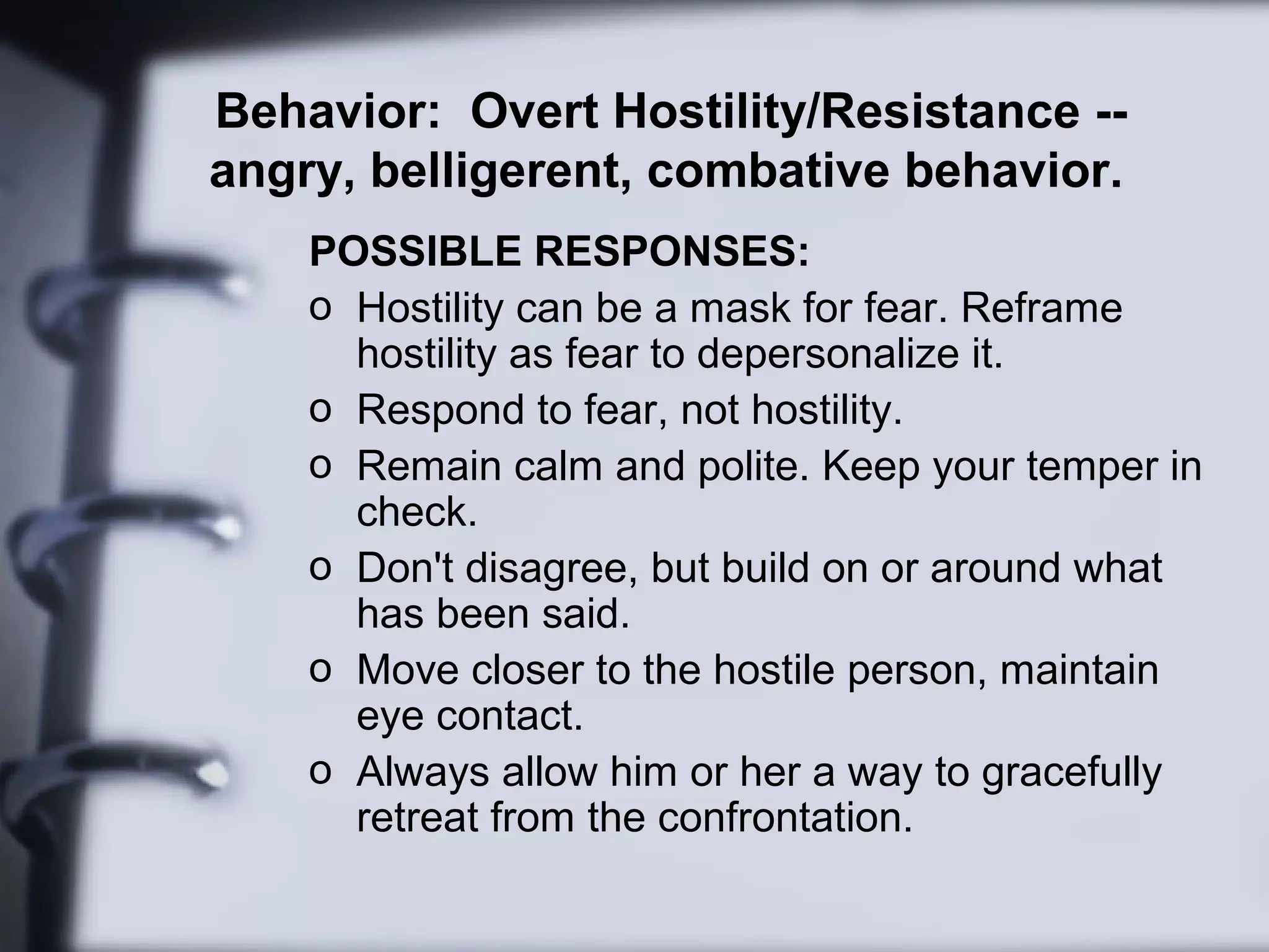 Behavior: Overt Hostility/Resistance --
angry, belligerent, combative behavior.
POSSIBLE RESPONSES:
o Hostility can be a mask for fear. Reframe
hostility as fear to depersonalize it.
o Respond to fear, not hostility.
o Remain calm and polite. Keep your temper in
check.
o Don't disagree, but build on or around what
has been said.
o Move closer to the hostile person, maintain
eye contact.
o Always allow him or her a way to gracefully
retreat from the confrontation.
 