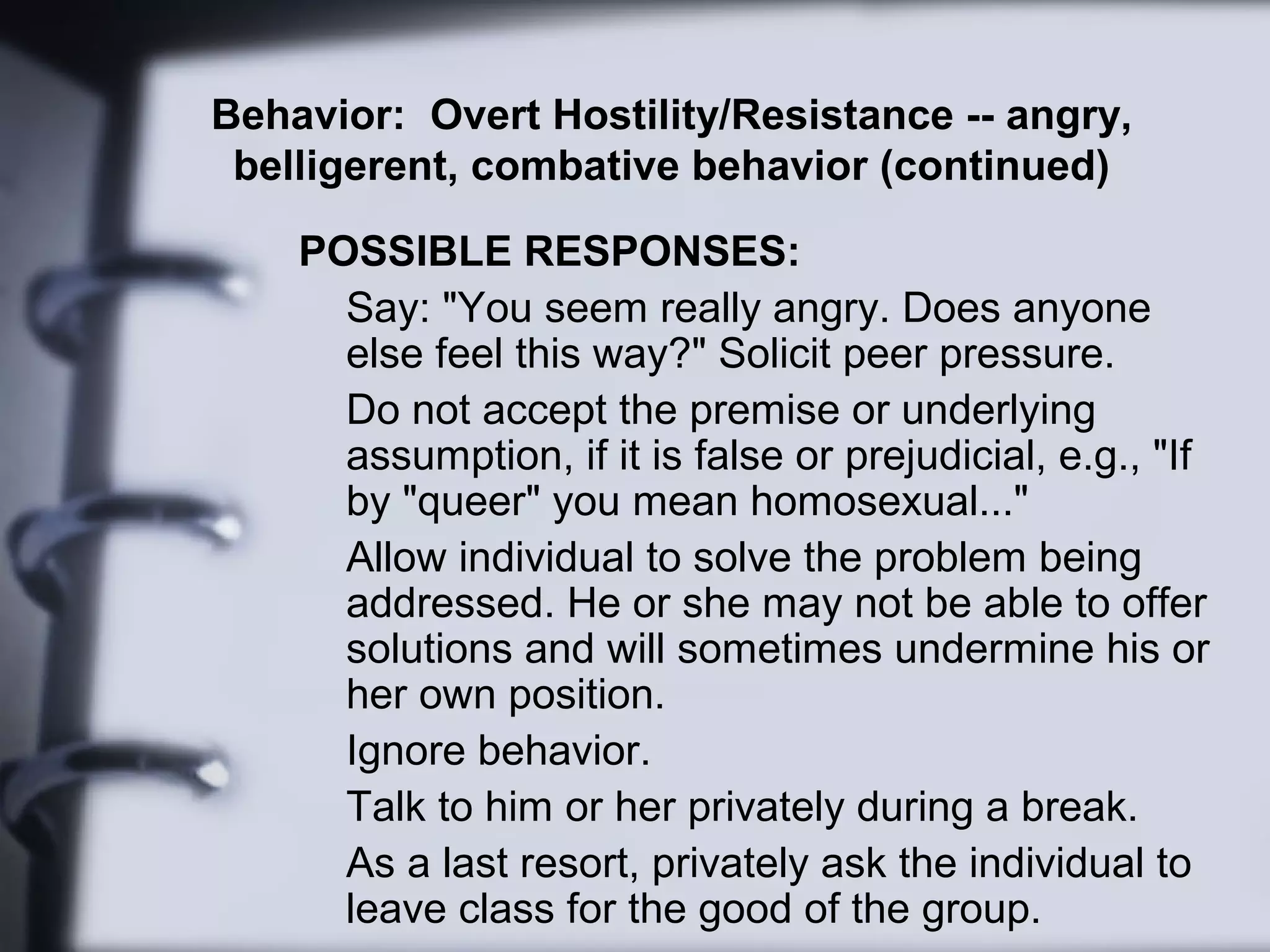 Behavior: Overt Hostility/Resistance -- angry,
belligerent, combative behavior (continued)
POSSIBLE RESPONSES:
Say: "You seem really angry. Does anyone
else feel this way?" Solicit peer pressure.
Do not accept the premise or underlying
assumption, if it is false or prejudicial, e.g., "If
by "queer" you mean homosexual..."
Allow individual to solve the problem being
addressed. He or she may not be able to offer
solutions and will sometimes undermine his or
her own position.
Ignore behavior.
Talk to him or her privately during a break.
As a last resort, privately ask the individual to
leave class for the good of the group.
 
