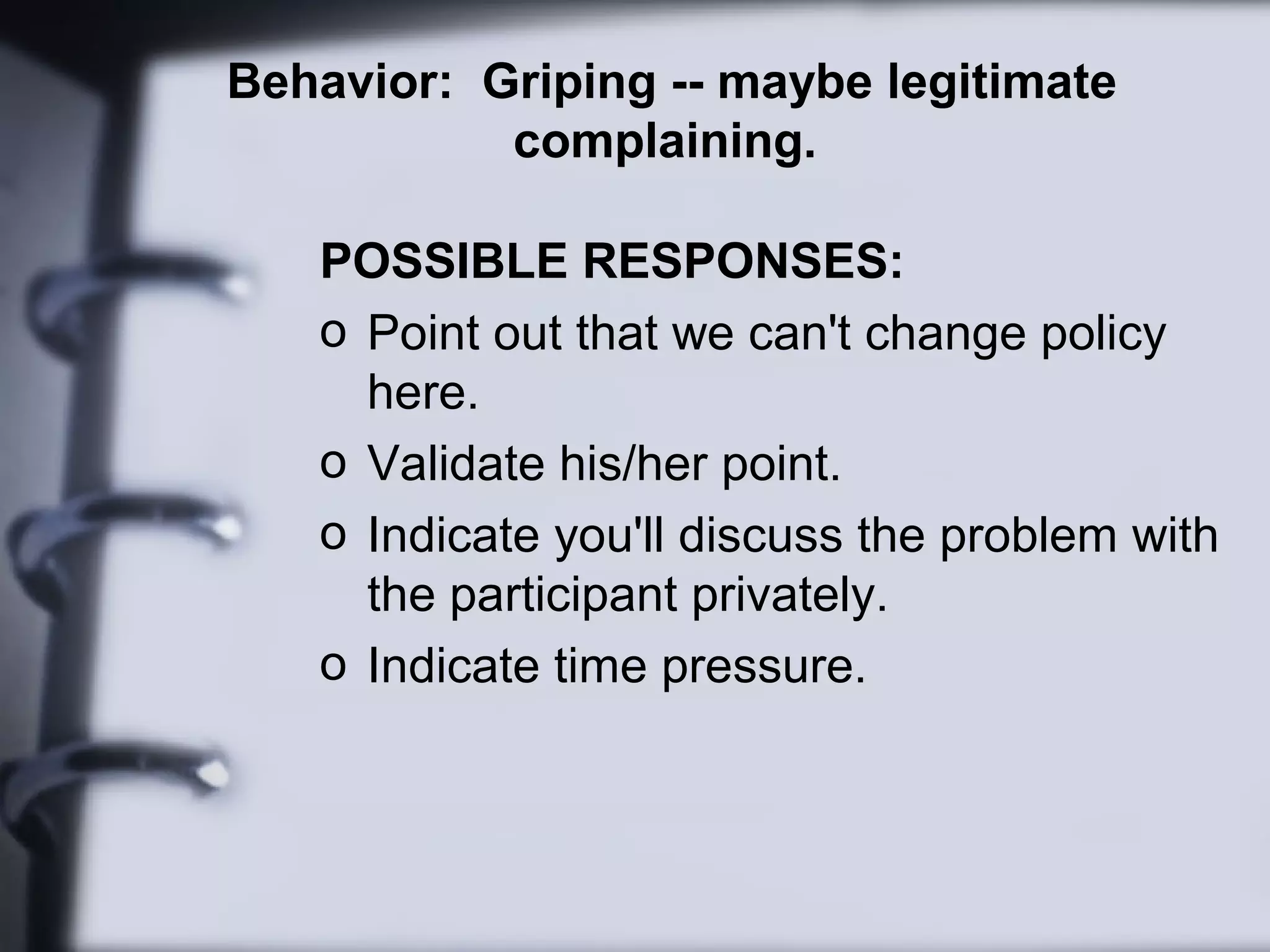 Behavior: Griping -- maybe legitimate
complaining.
POSSIBLE RESPONSES:
o Point out that we can't change policy
here.
o Validate his/her point.
o Indicate you'll discuss the problem with
the participant privately.
o Indicate time pressure.
 