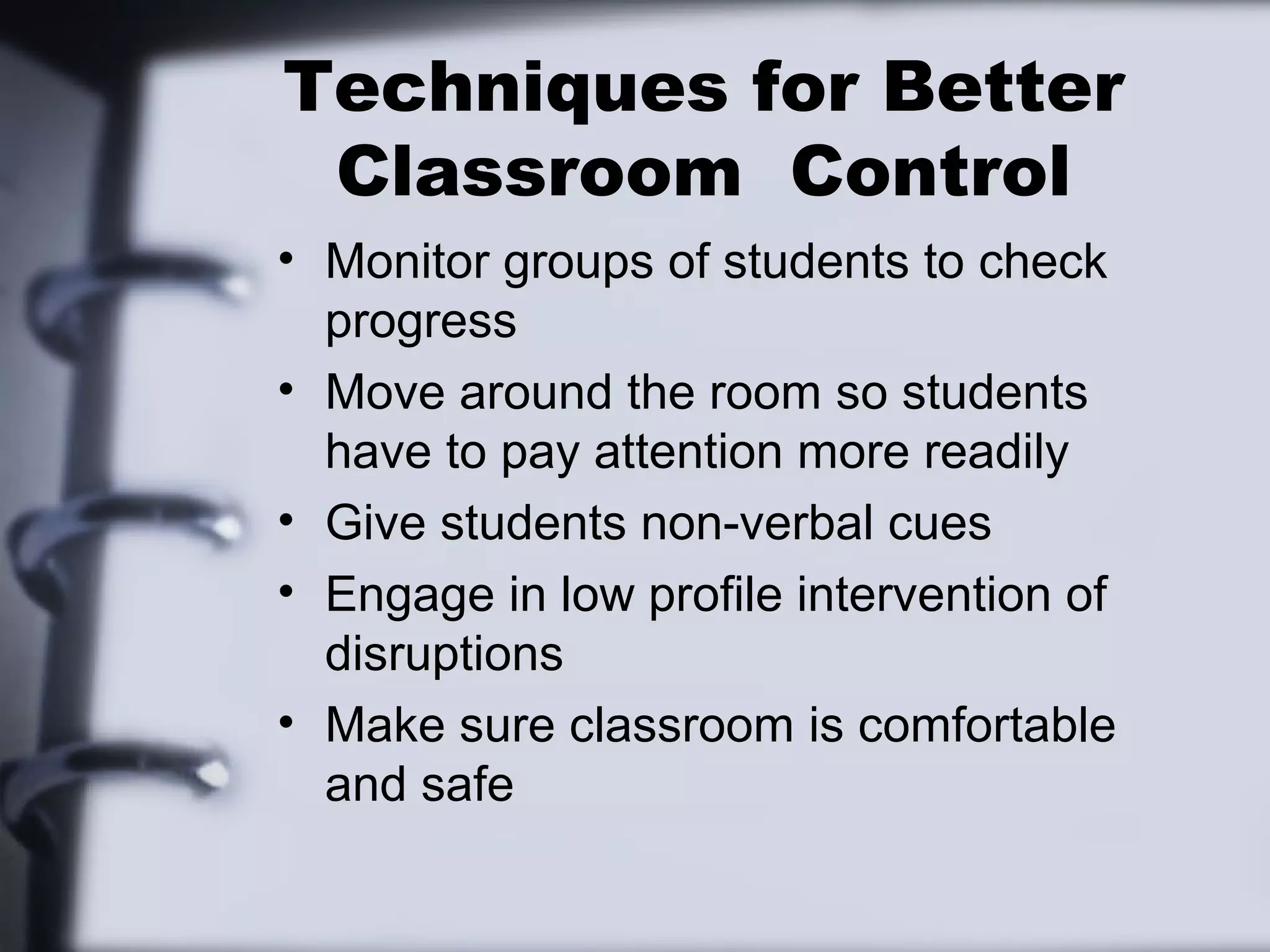 Techniques for Better
Classroom Control
• Monitor groups of students to check
progress
• Move around the room so students
have to pay attention more readily
• Give students non-verbal cues
• Engage in low profile intervention of
disruptions
• Make sure classroom is comfortable
and safe
 