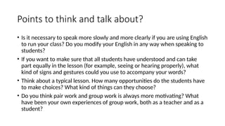 Points to think and talk about?
• Is it necessary to speak more slowly and more clearly if you are using English
to run your class? Do you modify your English in any way when speaking to
students?
• If you want to make sure that all students have understood and can take
part equally in the lesson (for example, seeing or hearing properly), what
kind of signs and gestures could you use to accompany your words?
• Think about a typical lesson. How many opportunities do the students have
to make choices? What kind of things can they choose?
• Do you think pair work and group work is always more motivating? What
have been your own experiences of group work, both as a teacher and as a
student?
 