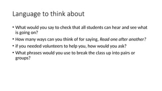 Language to think about
• What would you say to check that all students can hear and see what
is going on?
• How many ways can you think of for saying, Read one after another?
• if you needed volunteers to help you, how would you ask?
• What phrases would you use to break the class up into pairs or
groups?
 