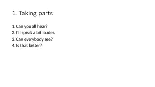 1. Taking parts
1. Can you all hear?
2. I’ll speak a bit louder.
3. Can everybody see?
4. Is that better?
 