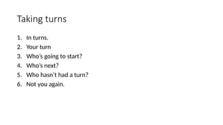 Taking turns
1. In turns.
2. Your turn
3. Who’s going to start?
4. Who’s next?
5. Who hasn’t had a turn?
6. Not you again.
 