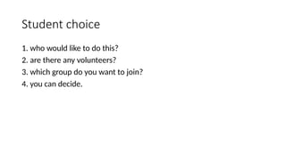 Student choice
1. who would like to do this?
2. are there any volunteers?
3. which group do you want to join?
4. you can decide.
 
