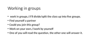 Working in groups
• work in groups.//I’ll divide/split the class up into five groups.
• Find yourself a partner
• Could you join this group?
• Work on your own.//work by yourself
• One of you will read the question, the other one will answer it.
 