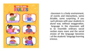 The classroom is a lively environment,
full of events and interactions, some
predictable, some surprising. If you
use such phrases with your students in
a natural way, without exaggeration,
the language in the classroom will
come to resemble ordinary social
interaction more more and the social
dimension of the language becomes
part of the students’ language learning
experience.
 
