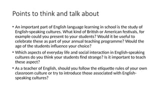 Points to think and talk about
• An important part of English language learning in school is the study of
English-speaking cultures. What kind of British or American festivals, for
example could you present to your students? Would it be useful to
celebrate these as part of your annual teaching programme? Would the
age of the students influence your choice?
• Which aspects of everyday life and social interaction in English-speaking
cultures do you think your students find strange? Is it important to teach
these aspect?
• As a teacher of English, should you follow the etiquette rules of your own
classroom culture or try to introduce those associated with English-
speaking cultures?
 