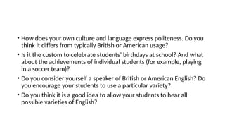 • How does your own culture and language express politeness. Do you
think it differs from typically British or American usage?
• Is it the custom to celebrate students’ birthdays at school? And what
about the achievements of individual students (for example, playing
in a soccer team)?
• Do you consider yourself a speaker of British or American English? Do
you encourage your students to use a particular variety?
• Do you think it is a good idea to allow your students to hear all
possible varieties of English?
 