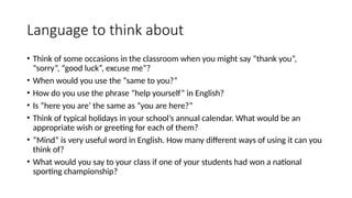 Language to think about
• Think of some occasions in the classroom when you might say “thank you”,
“sorry”, “good luck”, excuse me”?
• When would you use the “same to you?”
• How do you use the phrase ”help yourself” in English?
• Is ”here you are’ the same as ”you are here?”
• Think of typical holidays in your school’s annual calendar. What would be an
appropriate wish or greeting for each of them?
• “Mind” is very useful word in English. How many different ways of using it can you
think of?
• What would you say to your class if one of your students had won a national
sporting championship?
 
