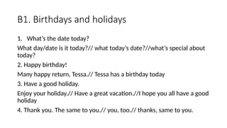 B1. Birthdays and holidays
1. What’s the date today?
What day/date is it today?// what today’s date?//what’s special about
today?
2. Happy birthday!
Many happy return, Tessa.// Tessa has a birthday today
3. Have a good holiday.
Enjoy your holiday.// Have a great vacation.//I hope you all have a good
holiday
4. Thank you. The same to you.// you, too.// thanks, same to you.
 