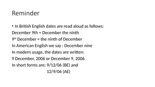 Reminder
• In British English dates are read aloud as follows:
December 9th = December the ninth
9th
December = the ninth of December
In American English we say : December nine
In modern usage, the dates are written:
9 December, 2006 or December 9, 2006
In short forms are: 9/12/06 (BE) and
12/9/06 (AE)
 