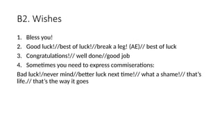 B2. Wishes
1. Bless you!
2. Good luck!//best of luck!//break a leg! (AE)// best of luck
3. Congratulations!// well done//good job
4. Sometimes you need to express commiserations:
Bad luck!/never mind//better luck next time!// what a shame!// that’s
life.// that’s the way it goes
 