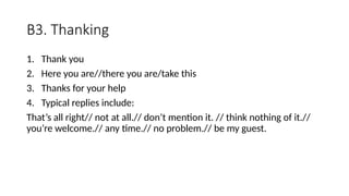 B3. Thanking
1. Thank you
2. Here you are//there you are/take this
3. Thanks for your help
4. Typical replies include:
That’s all right// not at all.// don’t mention it. // think nothing of it.//
you’re welcome.// any time.// no problem.// be my guest.
 