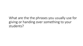 What are the the phrases you usually use for
giving or handing over something to your
students?
 