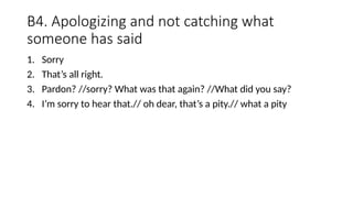 B4. Apologizing and not catching what
someone has said
1. Sorry
2. That’s all right.
3. Pardon? //sorry? What was that again? //What did you say?
4. I’m sorry to hear that.// oh dear, that’s a pity.// what a pity
 
