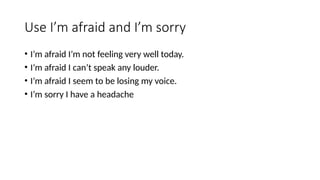 Use I’m afraid and I’m sorry
• I’m afraid I’m not feeling very well today.
• I’m afraid I can’t speak any louder.
• I’m afraid I seem to be losing my voice.
• I’m sorry I have a headache
 