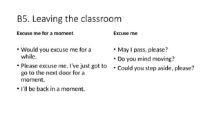 B5. Leaving the classroom
Excuse me for a moment
• Would you excuse me for a
while.
• Please excuse me. I’ve just got to
go to the next door for a
moment.
• I’ll be back in a moment.
Excuse me
• May I pass, please?
• Do you mind moving?
• Could you step aside, please?
 