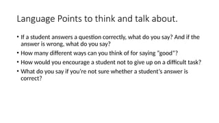 Language Points to think and talk about.
• If a student answers a question correctly, what do you say? And if the
answer is wrong, what do you say?
• How many different ways can you think of for saying “good”?
• How would you encourage a student not to give up on a difficult task?
• What do you say if you’re not sure whether a student’s answer is
correct?
 