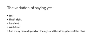 The variation of saying yes.
• Yes.
• That’s right.
• Excellent.
• Well done
• And many more depend on the age, and the atmosphere of the class
 