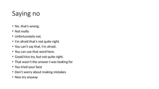 Saying no
• No. that’s wrong.
• Not really
• Unfortunately not.
• I’m afraid that’s not quite right.
• You can’t say that, I’m afraid.
• You can use that word here.
• Good/nice try, but not quite right.
• That wasn’t the answer I was looking for
• You tried your best
• Don’t worry about making mistakes
• Nice try anyway
 