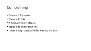 Complaining
• Come on! Try harder
• You can do this!
• A bit more effort, please!
• You can do better than this
• I wasn’t very happy with the way you did that.
 